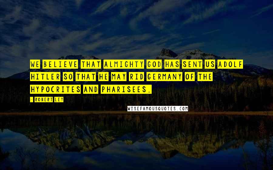 Robert Ley Quotes: We believe that Almighty God has sent us Adolf Hitler so that he may rid Germany of the hypocrites and Pharisees.