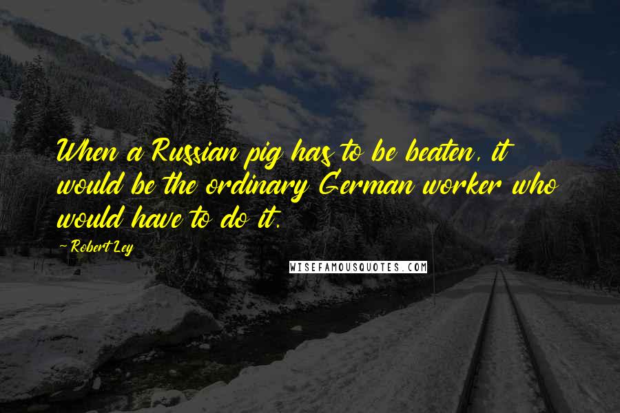 Robert Ley Quotes: When a Russian pig has to be beaten, it would be the ordinary German worker who would have to do it.