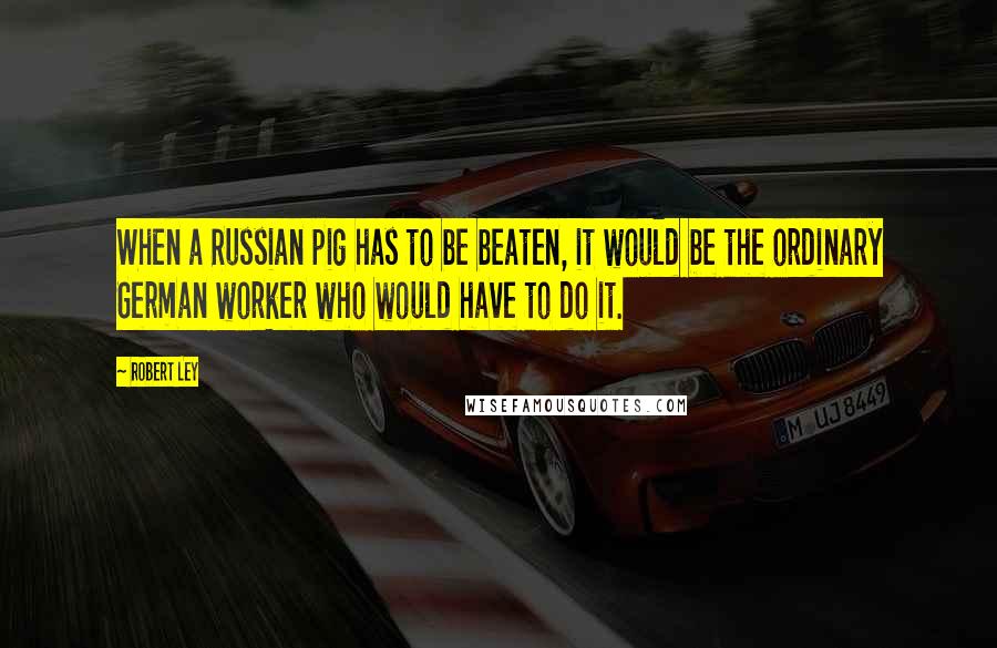 Robert Ley Quotes: When a Russian pig has to be beaten, it would be the ordinary German worker who would have to do it.