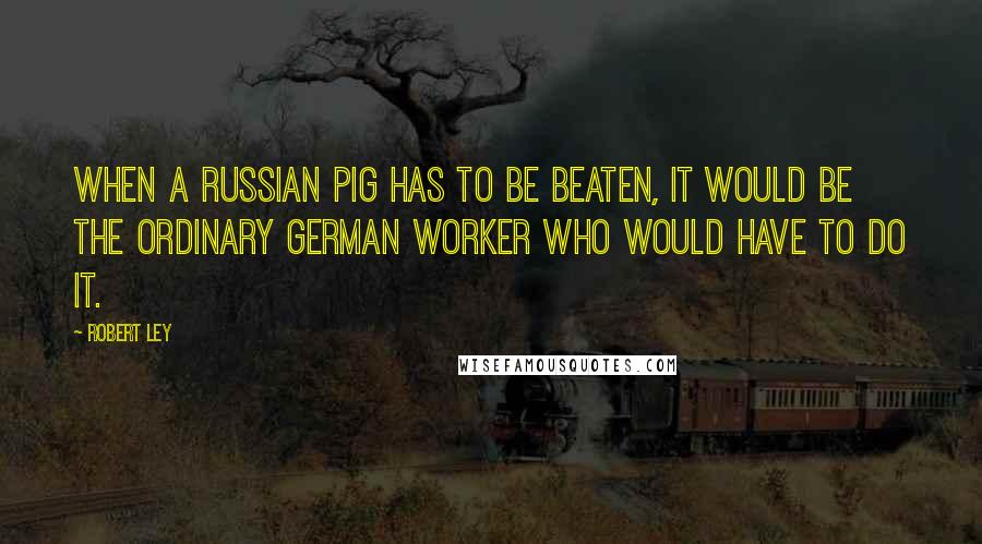 Robert Ley Quotes: When a Russian pig has to be beaten, it would be the ordinary German worker who would have to do it.