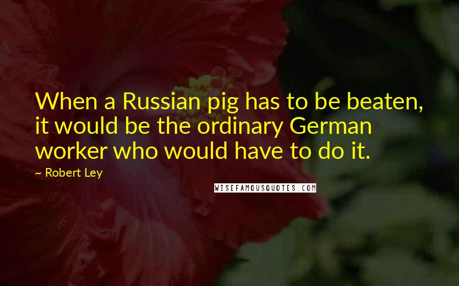 Robert Ley Quotes: When a Russian pig has to be beaten, it would be the ordinary German worker who would have to do it.