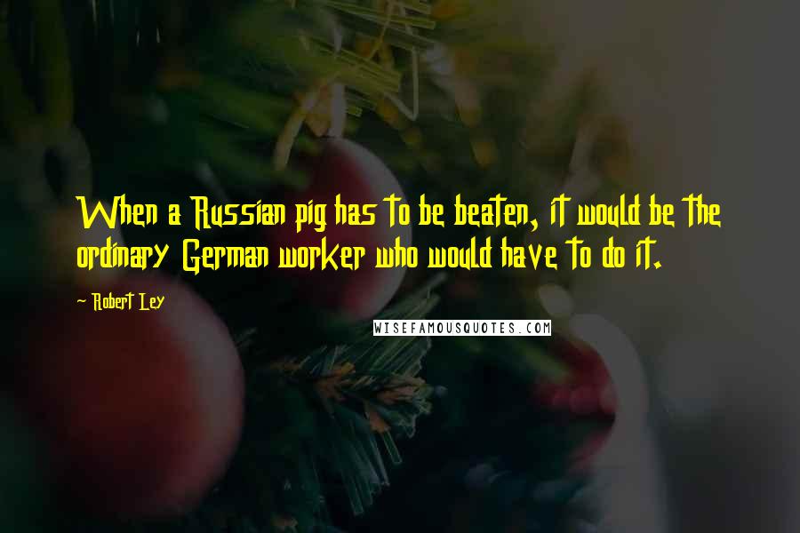 Robert Ley Quotes: When a Russian pig has to be beaten, it would be the ordinary German worker who would have to do it.