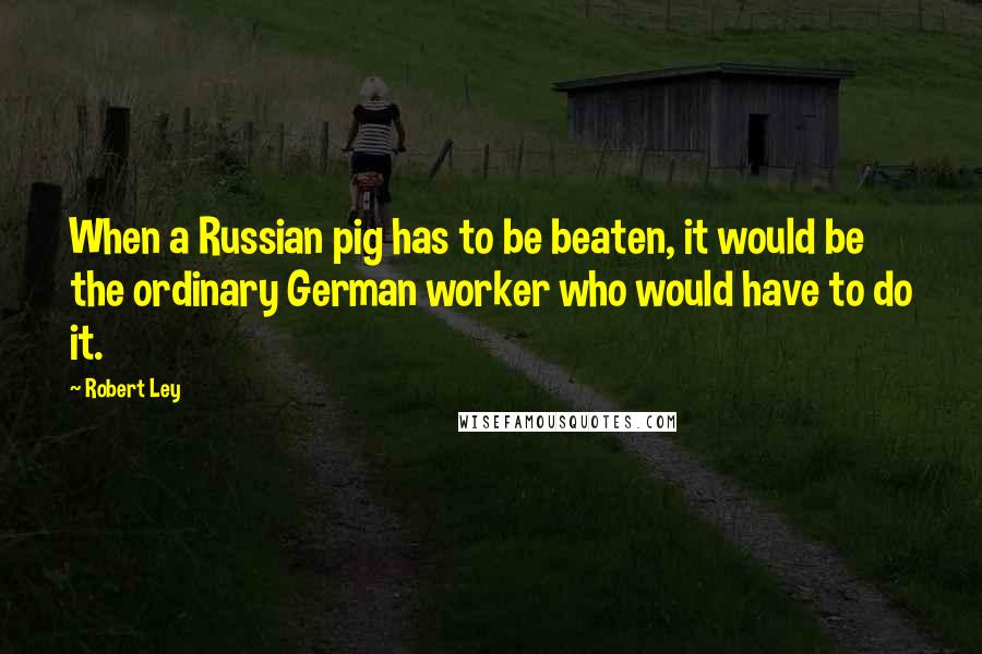 Robert Ley Quotes: When a Russian pig has to be beaten, it would be the ordinary German worker who would have to do it.