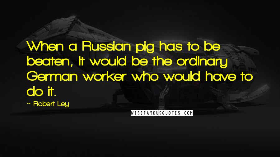 Robert Ley Quotes: When a Russian pig has to be beaten, it would be the ordinary German worker who would have to do it.