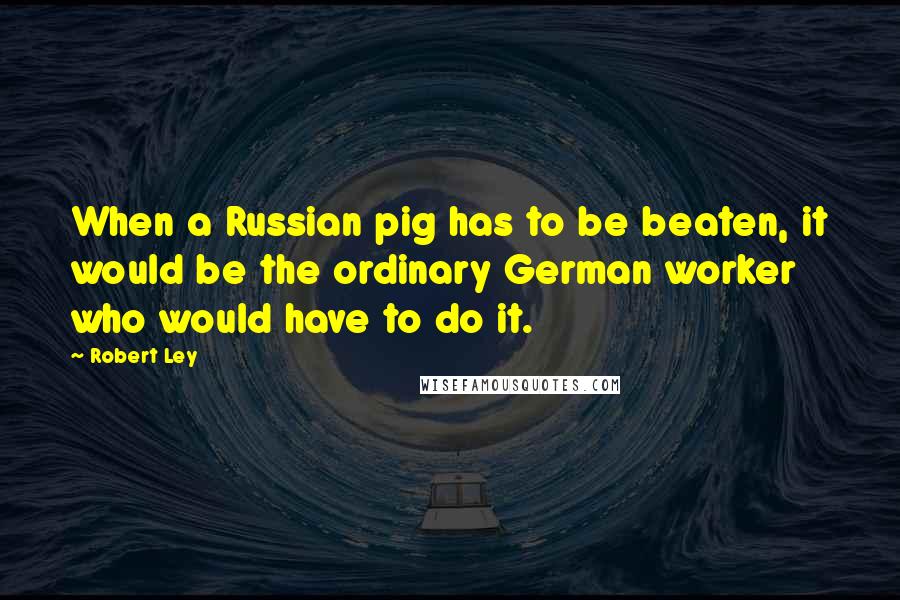 Robert Ley Quotes: When a Russian pig has to be beaten, it would be the ordinary German worker who would have to do it.