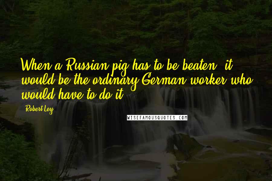 Robert Ley Quotes: When a Russian pig has to be beaten, it would be the ordinary German worker who would have to do it.