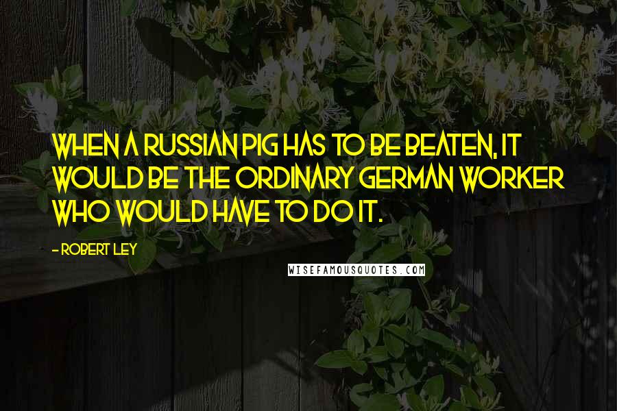 Robert Ley Quotes: When a Russian pig has to be beaten, it would be the ordinary German worker who would have to do it.