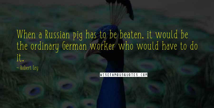 Robert Ley Quotes: When a Russian pig has to be beaten, it would be the ordinary German worker who would have to do it.