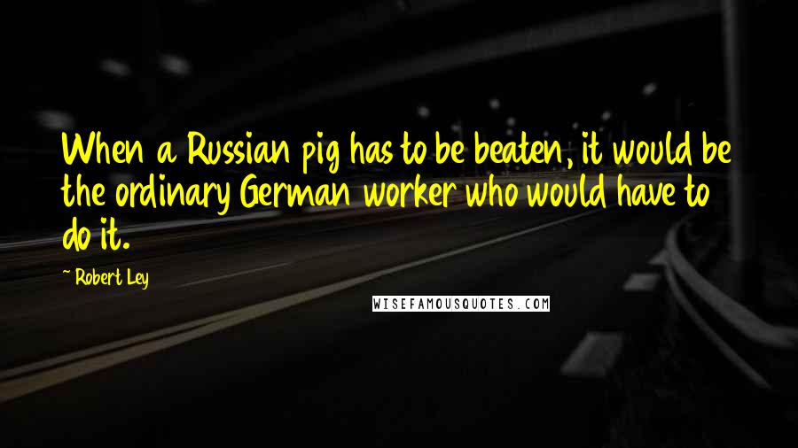 Robert Ley Quotes: When a Russian pig has to be beaten, it would be the ordinary German worker who would have to do it.