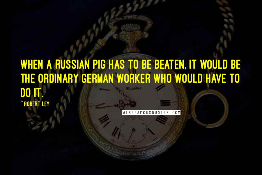 Robert Ley Quotes: When a Russian pig has to be beaten, it would be the ordinary German worker who would have to do it.