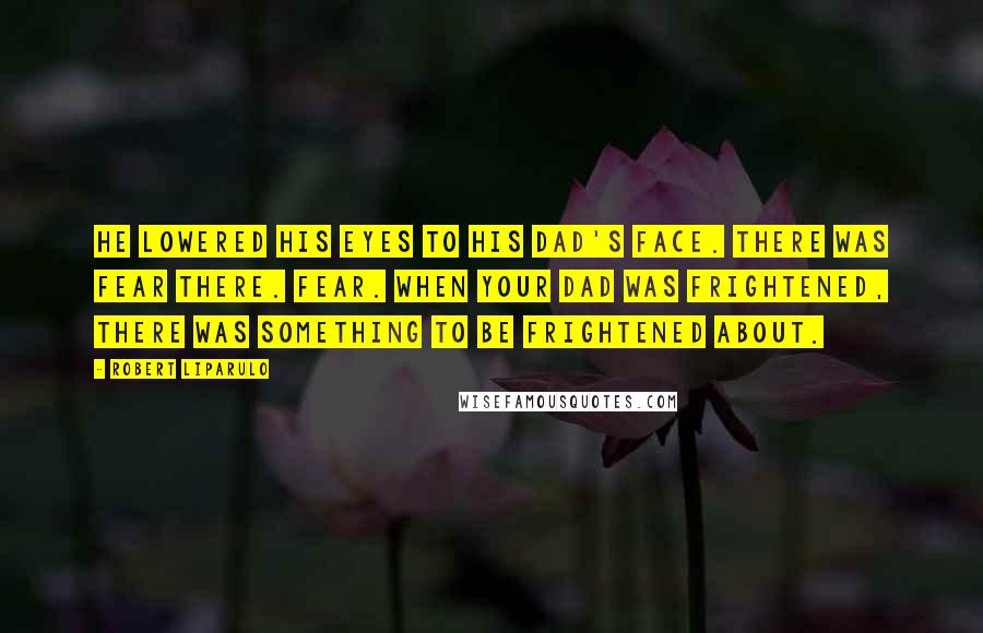 Robert Liparulo Quotes: He lowered his eyes to his dad's face. There was fear there. Fear. When your dad was frightened, there was something to be frightened about.