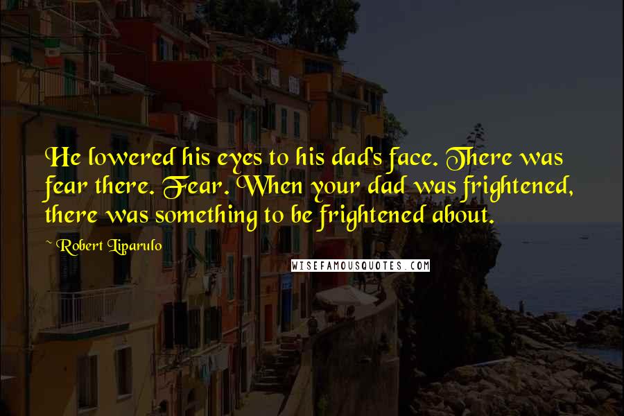 Robert Liparulo Quotes: He lowered his eyes to his dad's face. There was fear there. Fear. When your dad was frightened, there was something to be frightened about.