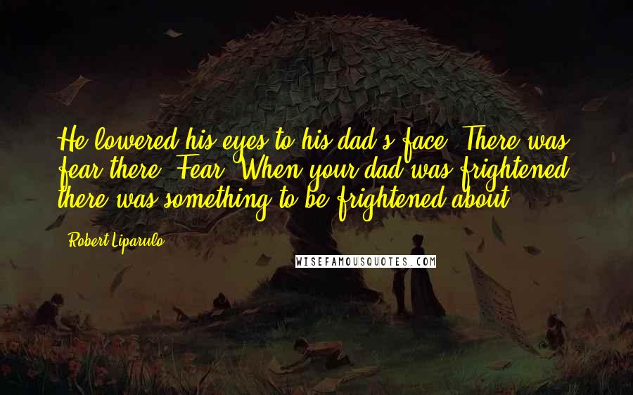 Robert Liparulo Quotes: He lowered his eyes to his dad's face. There was fear there. Fear. When your dad was frightened, there was something to be frightened about.