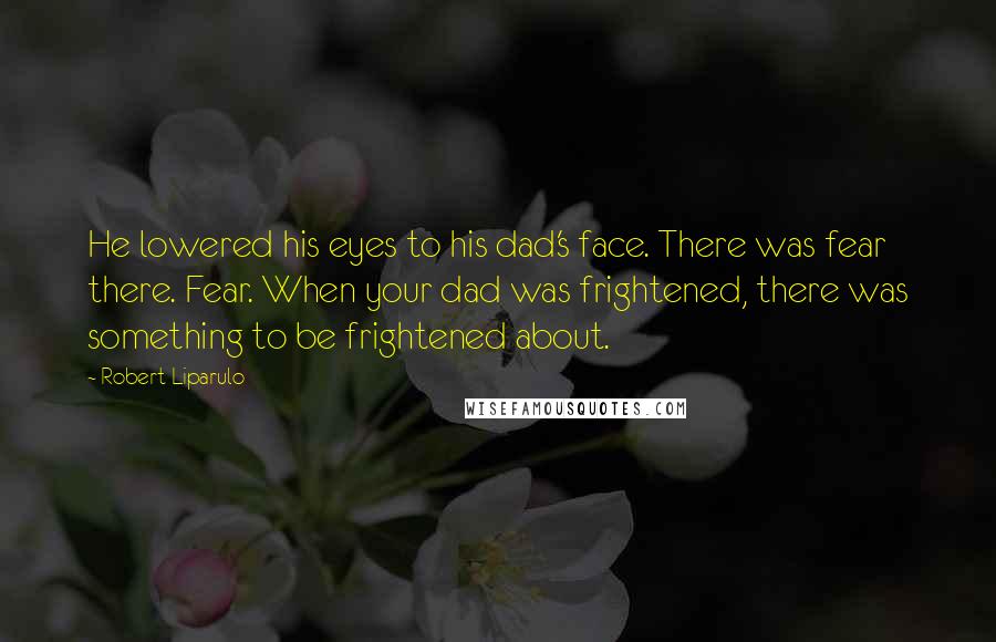 Robert Liparulo Quotes: He lowered his eyes to his dad's face. There was fear there. Fear. When your dad was frightened, there was something to be frightened about.