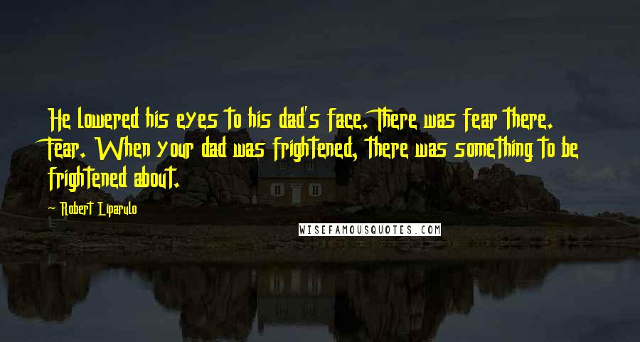 Robert Liparulo Quotes: He lowered his eyes to his dad's face. There was fear there. Fear. When your dad was frightened, there was something to be frightened about.