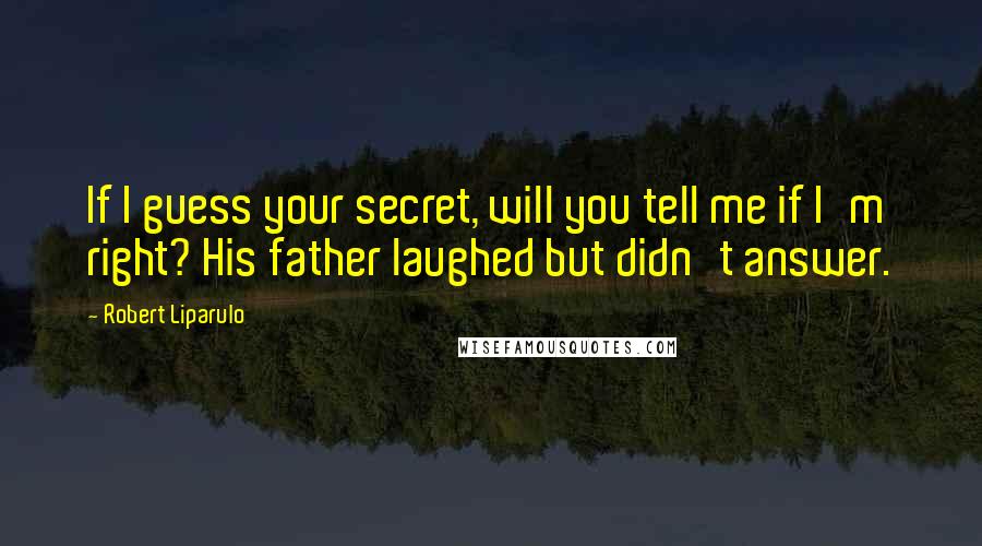 Robert Liparulo Quotes: If I guess your secret, will you tell me if I'm right? His father laughed but didn't answer.