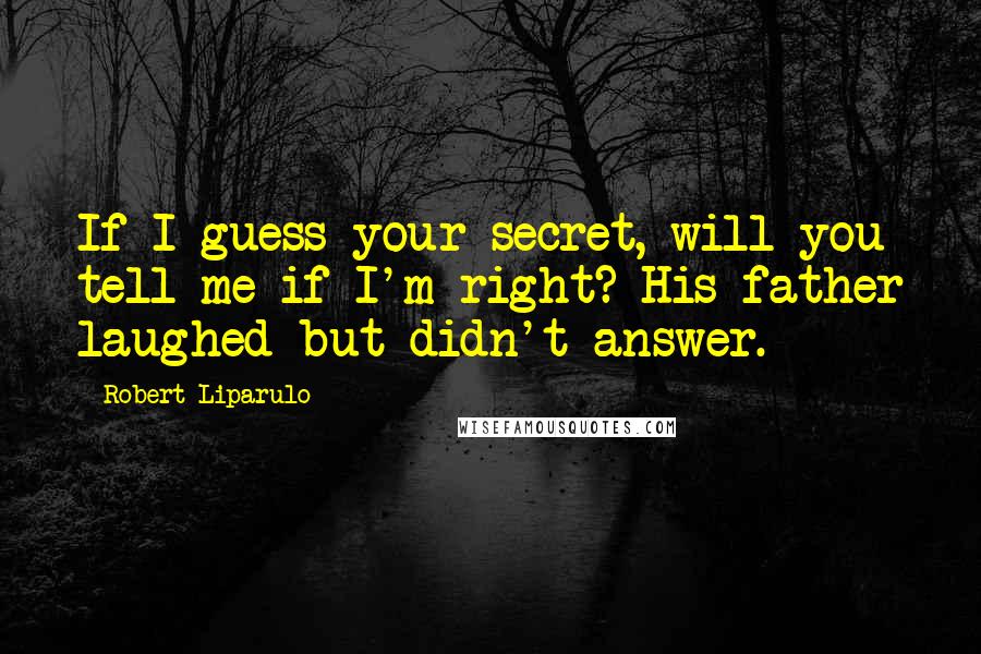 Robert Liparulo Quotes: If I guess your secret, will you tell me if I'm right? His father laughed but didn't answer.