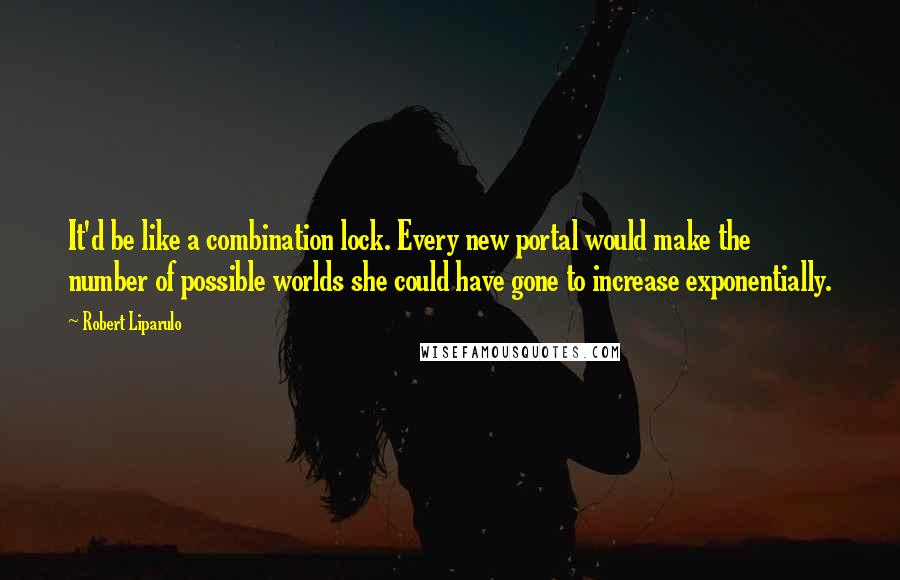 Robert Liparulo Quotes: It'd be like a combination lock. Every new portal would make the number of possible worlds she could have gone to increase exponentially.