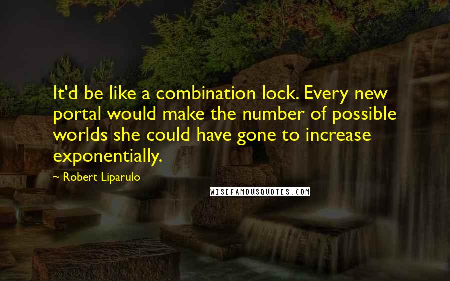 Robert Liparulo Quotes: It'd be like a combination lock. Every new portal would make the number of possible worlds she could have gone to increase exponentially.