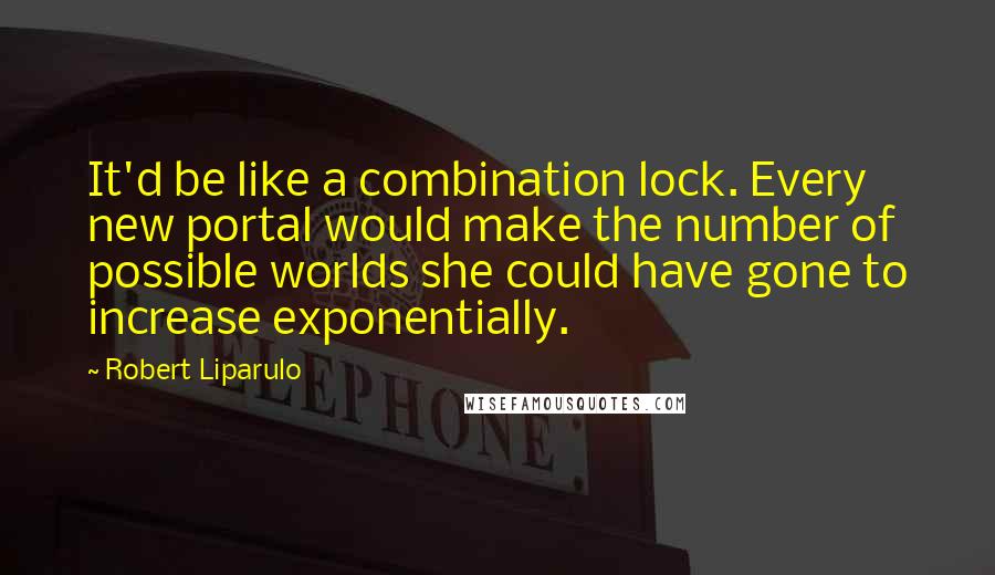 Robert Liparulo Quotes: It'd be like a combination lock. Every new portal would make the number of possible worlds she could have gone to increase exponentially.