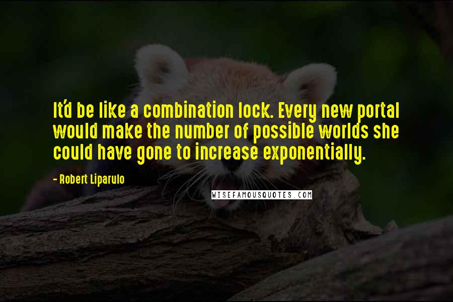 Robert Liparulo Quotes: It'd be like a combination lock. Every new portal would make the number of possible worlds she could have gone to increase exponentially.