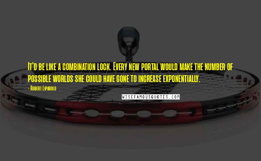 Robert Liparulo Quotes: It'd be like a combination lock. Every new portal would make the number of possible worlds she could have gone to increase exponentially.