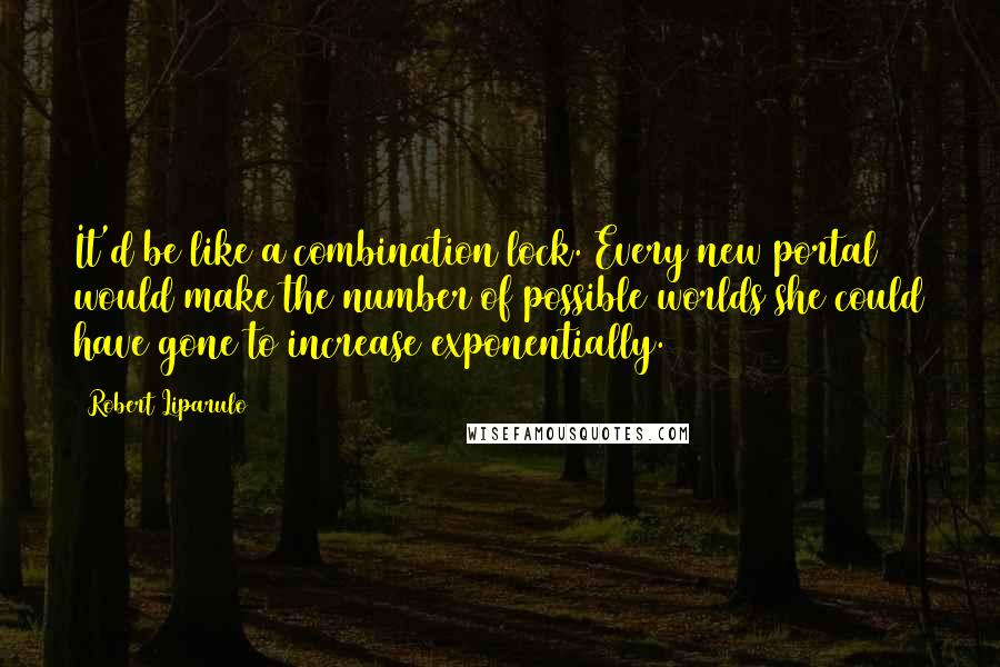 Robert Liparulo Quotes: It'd be like a combination lock. Every new portal would make the number of possible worlds she could have gone to increase exponentially.