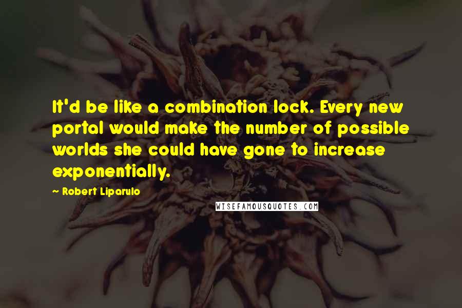 Robert Liparulo Quotes: It'd be like a combination lock. Every new portal would make the number of possible worlds she could have gone to increase exponentially.