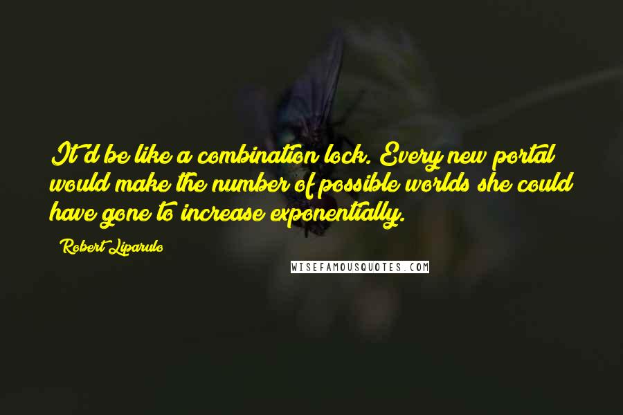 Robert Liparulo Quotes: It'd be like a combination lock. Every new portal would make the number of possible worlds she could have gone to increase exponentially.