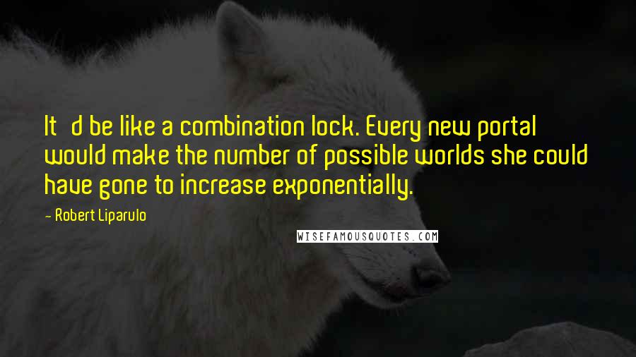 Robert Liparulo Quotes: It'd be like a combination lock. Every new portal would make the number of possible worlds she could have gone to increase exponentially.