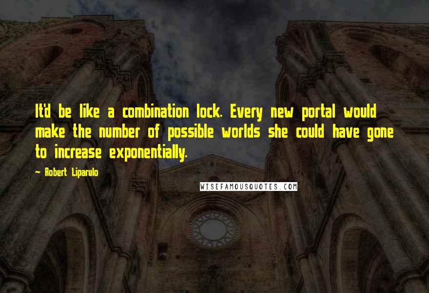 Robert Liparulo Quotes: It'd be like a combination lock. Every new portal would make the number of possible worlds she could have gone to increase exponentially.