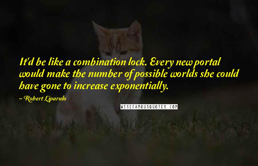 Robert Liparulo Quotes: It'd be like a combination lock. Every new portal would make the number of possible worlds she could have gone to increase exponentially.