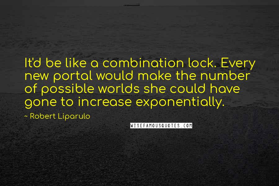 Robert Liparulo Quotes: It'd be like a combination lock. Every new portal would make the number of possible worlds she could have gone to increase exponentially.