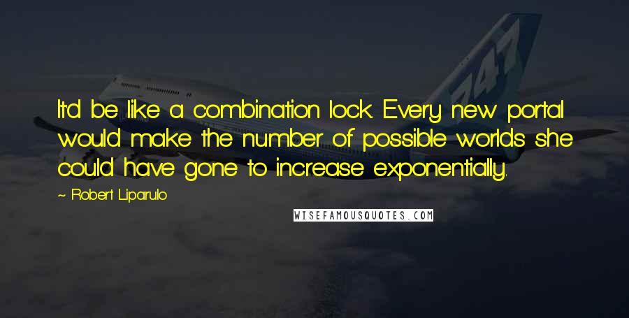 Robert Liparulo Quotes: It'd be like a combination lock. Every new portal would make the number of possible worlds she could have gone to increase exponentially.