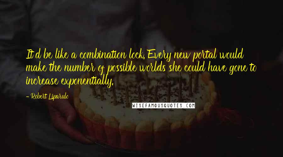 Robert Liparulo Quotes: It'd be like a combination lock. Every new portal would make the number of possible worlds she could have gone to increase exponentially.