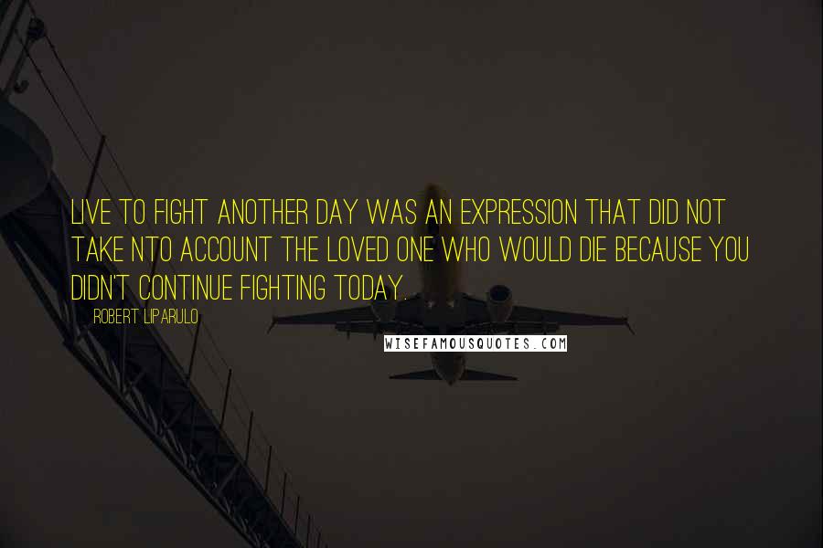 Robert Liparulo Quotes: Live to fight another day was an expression that did not take nto account the loved one who would die because you didn't continue fighting today.