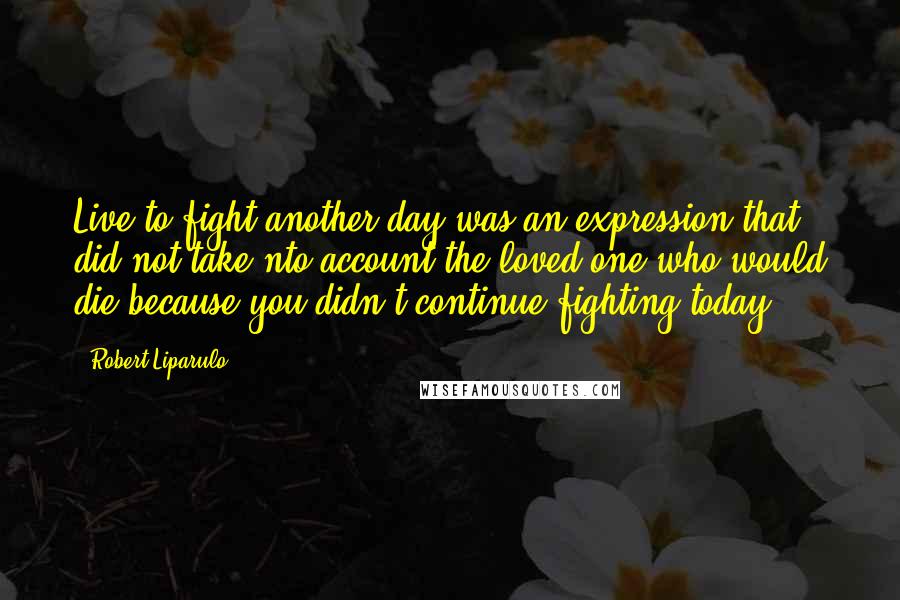 Robert Liparulo Quotes: Live to fight another day was an expression that did not take nto account the loved one who would die because you didn't continue fighting today.