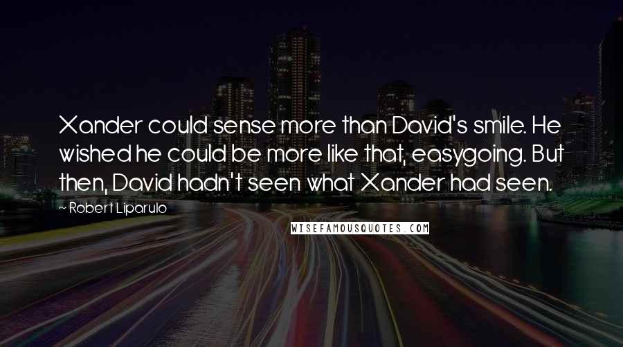 Robert Liparulo Quotes: Xander could sense more than David's smile. He wished he could be more like that, easygoing. But then, David hadn't seen what Xander had seen.