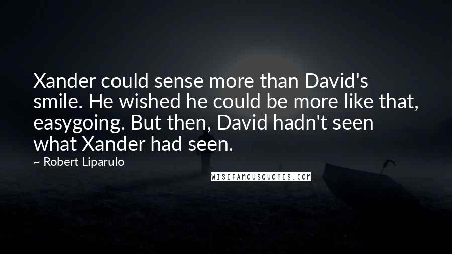 Robert Liparulo Quotes: Xander could sense more than David's smile. He wished he could be more like that, easygoing. But then, David hadn't seen what Xander had seen.