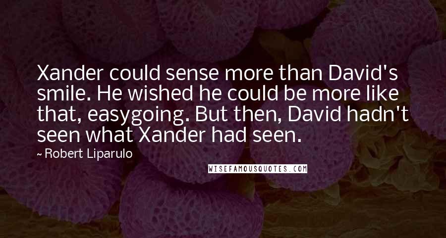 Robert Liparulo Quotes: Xander could sense more than David's smile. He wished he could be more like that, easygoing. But then, David hadn't seen what Xander had seen.