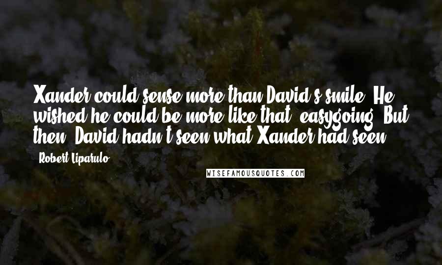 Robert Liparulo Quotes: Xander could sense more than David's smile. He wished he could be more like that, easygoing. But then, David hadn't seen what Xander had seen.