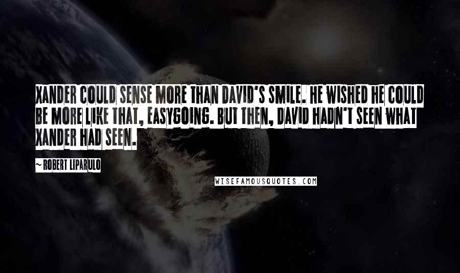 Robert Liparulo Quotes: Xander could sense more than David's smile. He wished he could be more like that, easygoing. But then, David hadn't seen what Xander had seen.