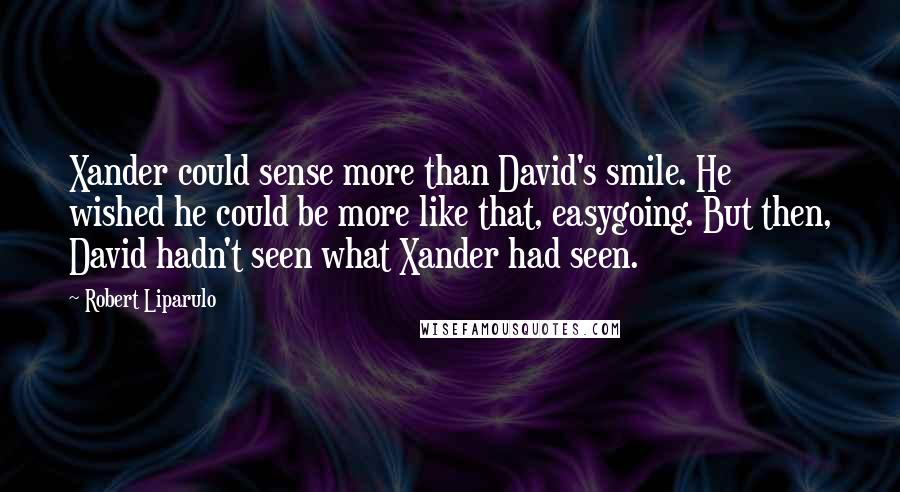 Robert Liparulo Quotes: Xander could sense more than David's smile. He wished he could be more like that, easygoing. But then, David hadn't seen what Xander had seen.