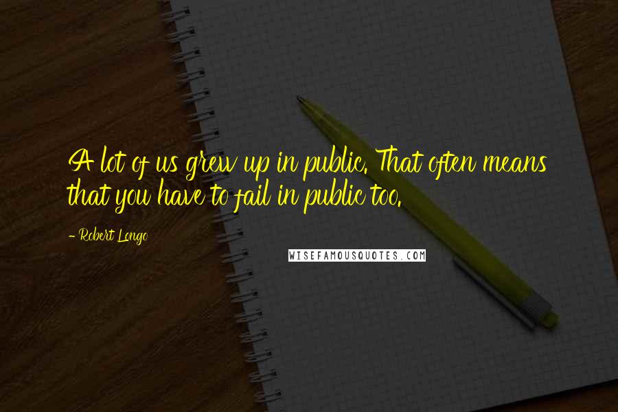 Robert Longo Quotes: A lot of us grew up in public. That often means that you have to fail in public too.