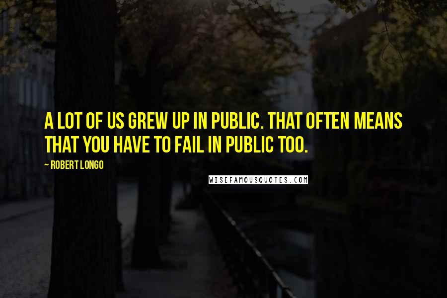 Robert Longo Quotes: A lot of us grew up in public. That often means that you have to fail in public too.