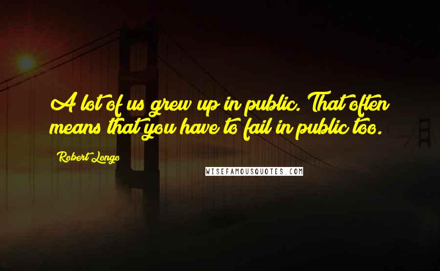 Robert Longo Quotes: A lot of us grew up in public. That often means that you have to fail in public too.