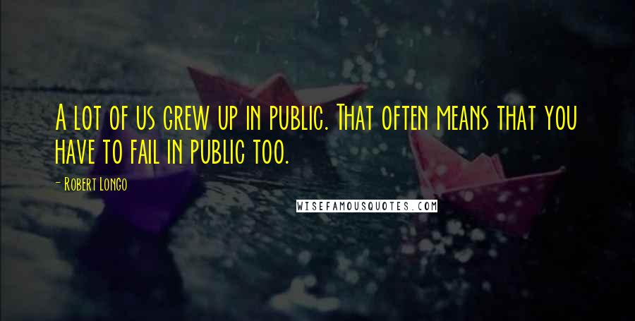 Robert Longo Quotes: A lot of us grew up in public. That often means that you have to fail in public too.