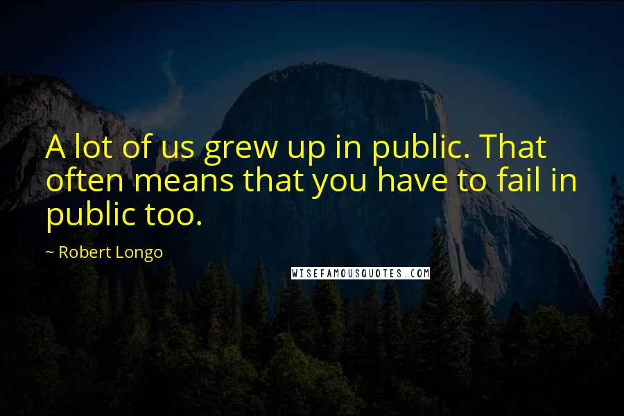 Robert Longo Quotes: A lot of us grew up in public. That often means that you have to fail in public too.