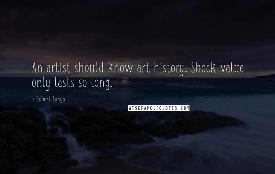 Robert Longo Quotes: An artist should know art history. Shock value only lasts so long.