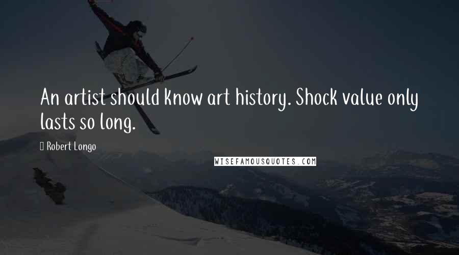 Robert Longo Quotes: An artist should know art history. Shock value only lasts so long.